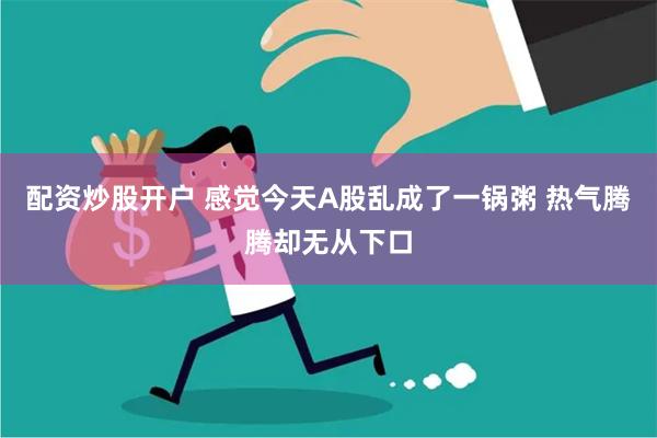 配资炒股开户 感觉今天A股乱成了一锅粥 热气腾腾却无从下口