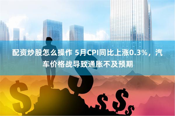 配资炒股怎么操作 5月CPI同比上涨0.3%，汽车价格战导致通胀不及预期