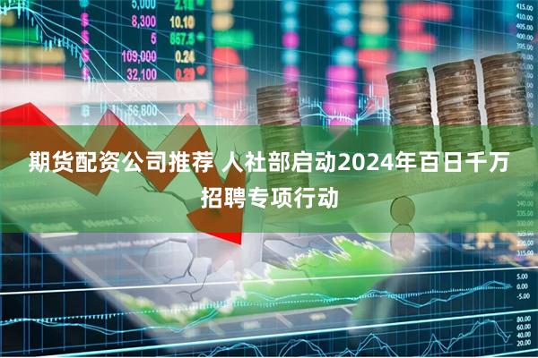 期货配资公司推荐 人社部启动2024年百日千万招聘专项行动