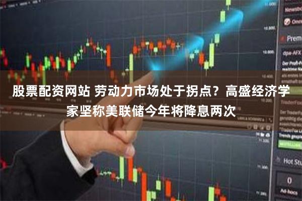 股票配资网站 劳动力市场处于拐点？高盛经济学家坚称美联储今年将降息两次