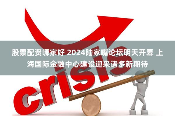 股票配资哪家好 2024陆家嘴论坛明天开幕 上海国际金融中心建设迎来诸多新期待