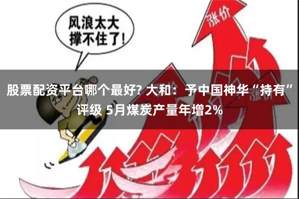 股票配资平台哪个最好? 大和：予中国神华“持有”评级 5月煤炭产量年增2%