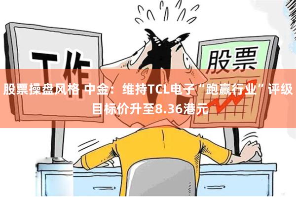 股票操盘风格 中金：维持TCL电子“跑赢行业”评级 目标价升至8.36港元