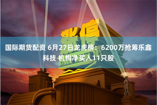 国际期货配资 6月27日龙虎榜：6200万抢筹乐鑫科技 机构净买入11只股