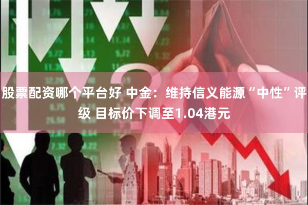 股票配资哪个平台好 中金：维持信义能源“中性”评级 目标价下调至1.04港元