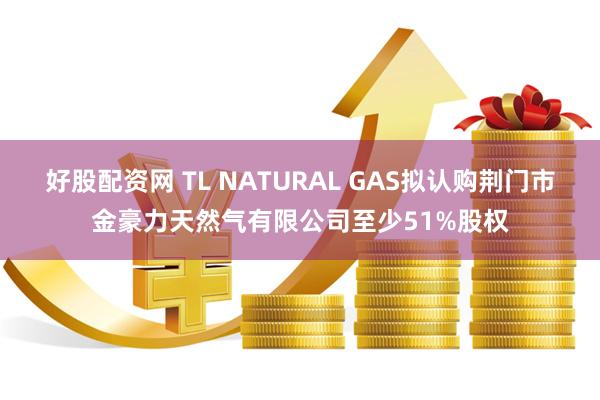 好股配资网 TL NATURAL GAS拟认购荆门市金豪力天然气有限公司至少51%股权