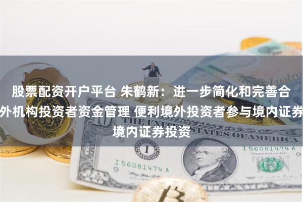 股票配资开户平台 朱鹤新：进一步简化和完善合格境外机构投资者资金管理 便利境外投资者参与境内证券投资