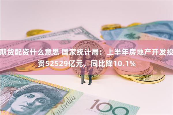 期货配资什么意思 国家统计局：上半年房地产开发投资52529亿元，同比降10.1%