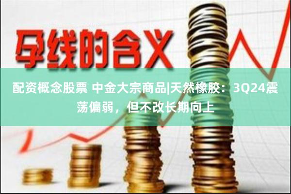 配资概念股票 中金大宗商品|天然橡胶：3Q24震荡偏弱，但不改长期向上