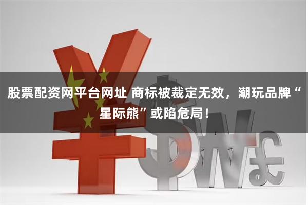 股票配资网平台网址 商标被裁定无效，潮玩品牌“星际熊”或陷危局！