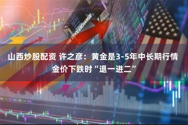 山西炒股配资 许之彦：黄金是3-5年中长期行情 金价下跌时“退一进二”