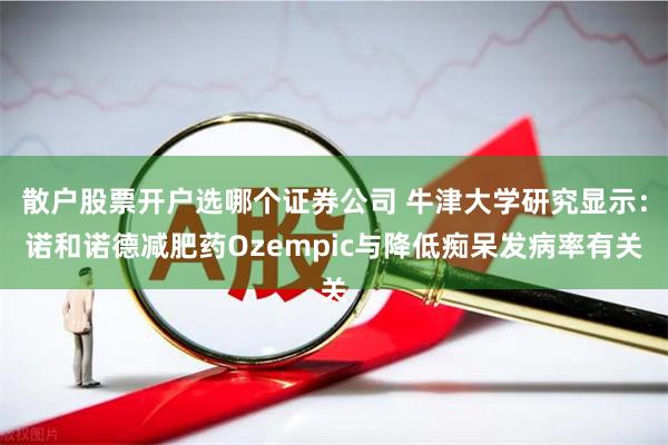 散户股票开户选哪个证券公司 牛津大学研究显示：诺和诺德减肥药Ozempic与降低痴呆发病率有关