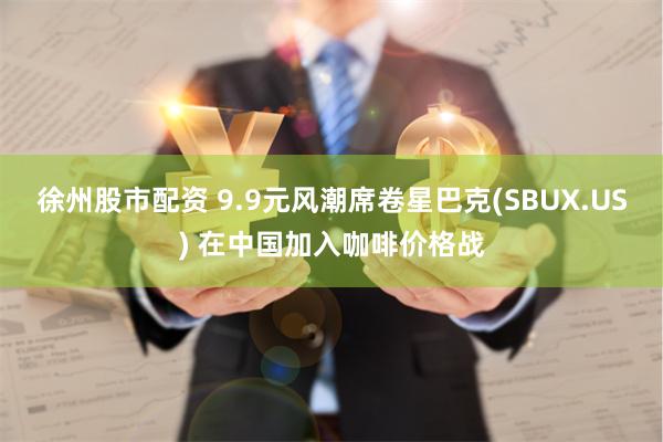 徐州股市配资 9.9元风潮席卷星巴克(SBUX.US) 在中国加入咖啡价格战