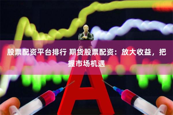 股票配资平台排行 期货股票配资：放大收益，把握市场机遇