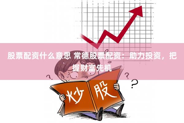 股票配资什么意思 常德股票配资：助力投资，把握财富先机