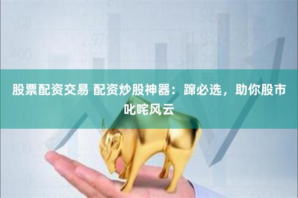 股票配资交易 配资炒股神器：蹿必选，助你股市叱咤风云