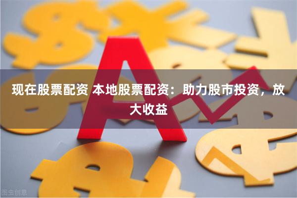 现在股票配资 本地股票配资：助力股市投资，放大收益