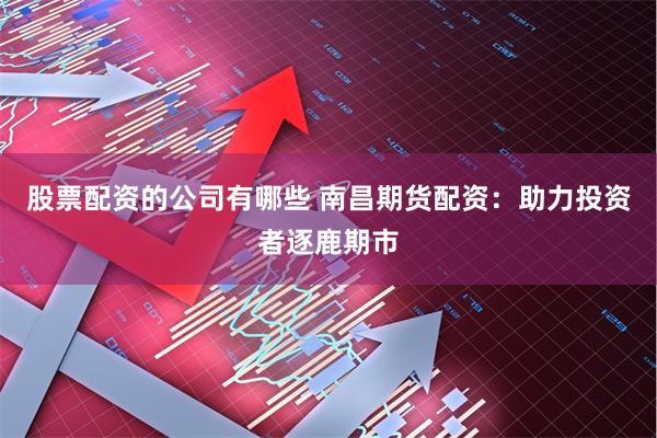 股票配资的公司有哪些 南昌期货配资：助力投资者逐鹿期市