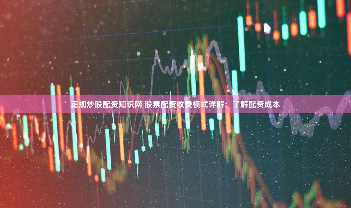 正规炒股配资知识网 股票配资收费模式详解：了解配资成本