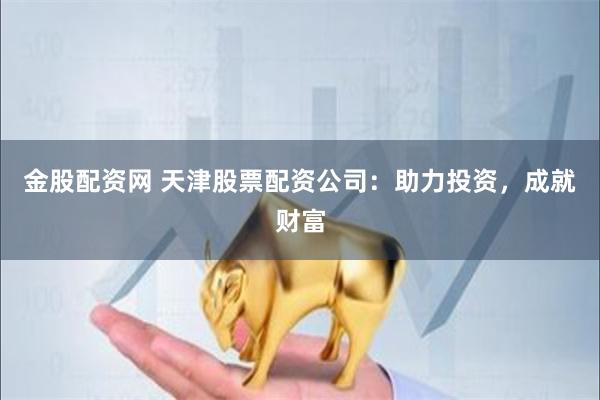 金股配资网 天津股票配资公司：助力投资，成就财富