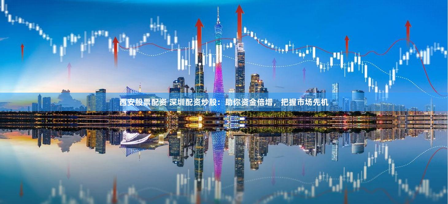 西安股票配资 深圳配资炒股：助你资金倍增，把握市场先机