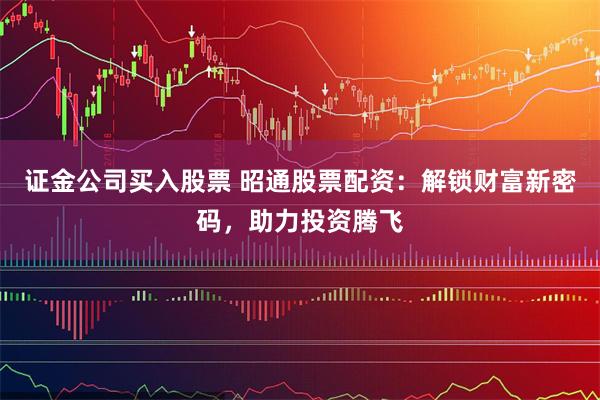证金公司买入股票 昭通股票配资:解锁财富新密码,助力投资腾飞