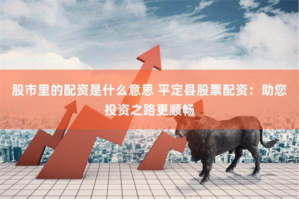 股市里的配资是什么意思 平定县股票配资：助您投资之路更顺畅