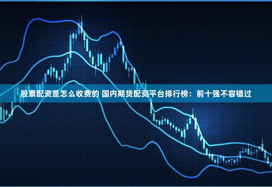 股票配资是怎么收费的 国内期货配资平台排行榜:前十强不容错过