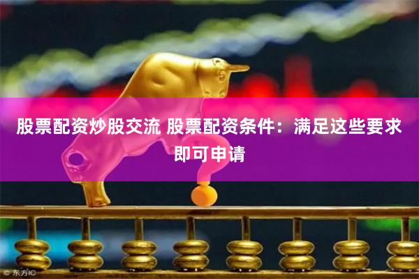 股票配资炒股交流 股票配资条件：满足这些要求即可申请