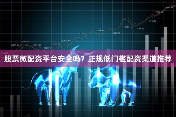 股票微配资平台安全吗?正规低门槛配资渠道推荐